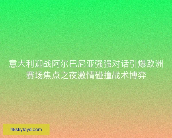 意大利迎战阿尔巴尼亚强强对话引爆欧洲赛场焦点之夜激情碰撞战术博弈