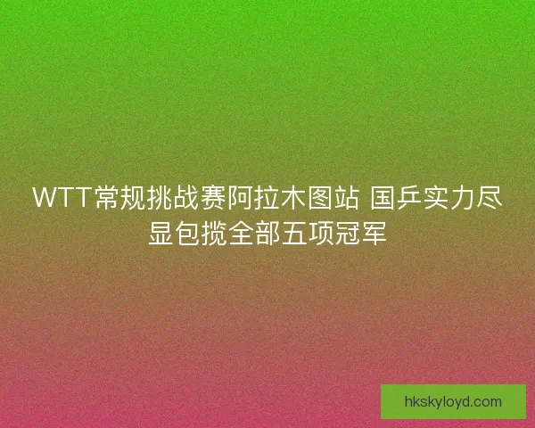 WTT常规挑战赛阿拉木图站 国乒实力尽显包揽全部五项冠军