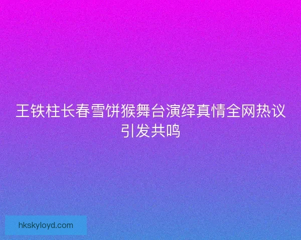 王铁柱长春雪饼猴舞台演绎真情全网热议引发共鸣 王铁柱长春雪饼猴舞台演绎真情全网热议引发共鸣