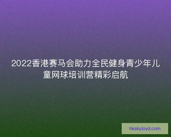 2022香港赛马会助力全民健身青少年儿童网球培训营精彩启航