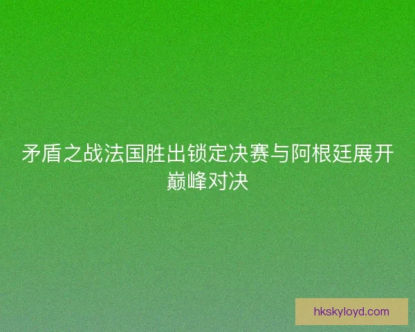 矛盾之战法国胜出锁定决赛与阿根廷展开巅峰对决 矛盾之战法国胜出锁定决赛与阿根廷展开巅峰对决