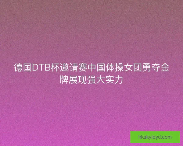 德国DTB杯邀请赛中国体操女团勇夺金牌展现强大实力 德国DTB杯邀请赛中国体操女团勇夺金牌展现强大实力