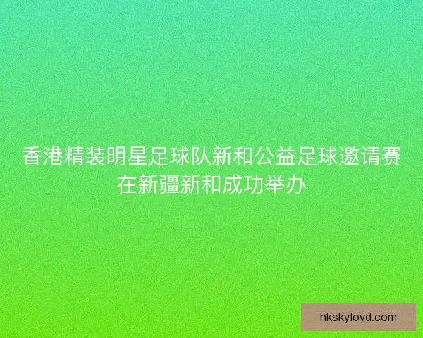 香港精装明星足球队新和公益足球邀请赛在新疆新和成功举办 香港精装明星足球队新和公益足球邀请赛在新疆新和成功举办