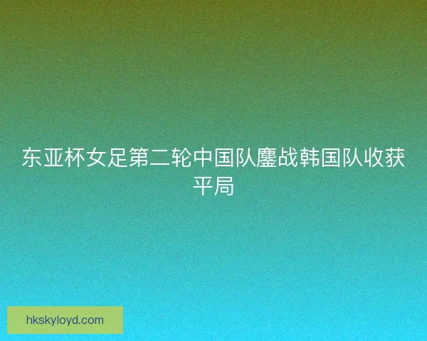 东亚杯女足第二轮中国队鏖战韩国队收获平局 东亚杯女足第二轮中国队鏖战韩国队收获平局