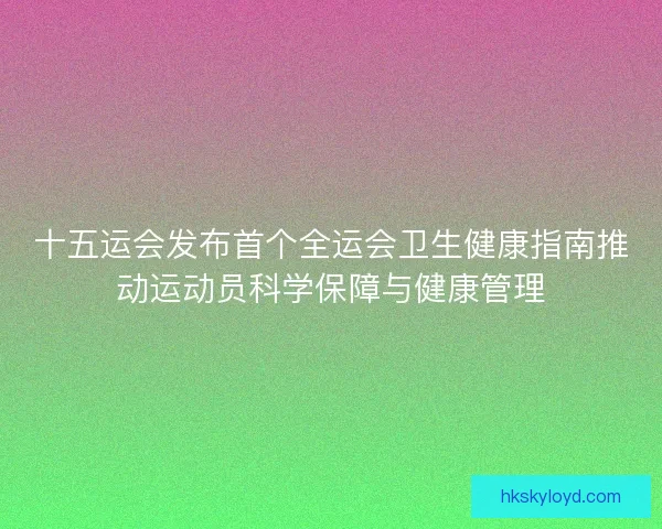 十五运会发布首个全运会卫生健康指南推动运动员科学保障与健康管理 十五运会发布首个全运会卫生健康指南推动运动员科学保障与健康管理