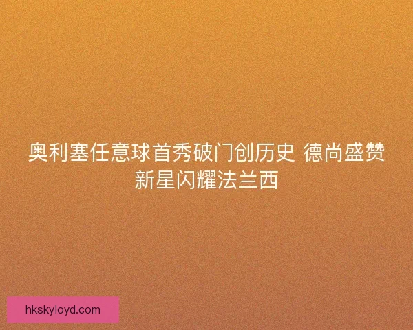 奥利塞任意球首秀破门创历史 德尚盛赞新星闪耀法兰西