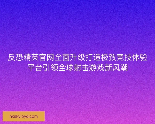 反恐精英官网全面升级打造极致竞技体验平台引领全球射击游戏新风潮
