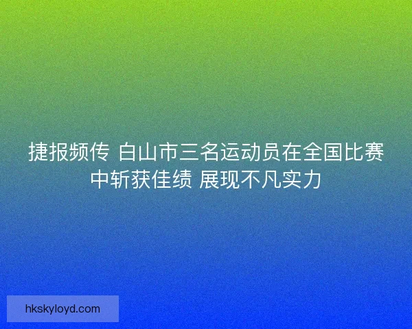 捷报频传 白山市三名运动员在全国比赛中斩获佳绩 展现不凡实力