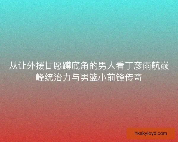 从让外援甘愿蹲底角的男人看丁彦雨航巅峰统治力与男篮小前锋传奇 从让外援甘愿蹲底角的男人看丁彦雨航巅峰统治力与男篮小前锋传奇