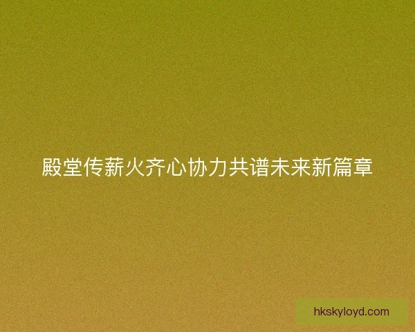 殿堂传薪火齐心协力共谱未来新篇章 殿堂传薪火齐心协力共谱未来新篇章