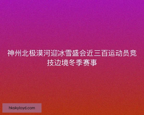神州北极漠河迎冰雪盛会近三百运动员竞技边境冬季赛事 神州北极漠河迎冰雪盛会近三百运动员竞技边境冬季赛事