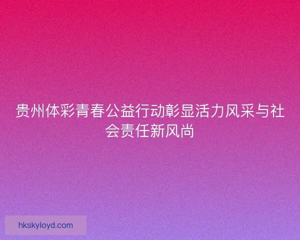 贵州体彩青春公益行动彰显活力风采与社会责任新风尚 贵州体彩青春公益行动彰显活力风采与社会责任新风尚