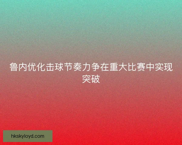 鲁内优化击球节奏力争在重大比赛中实现突破 鲁内优化击球节奏力争在重大比赛中实现突破