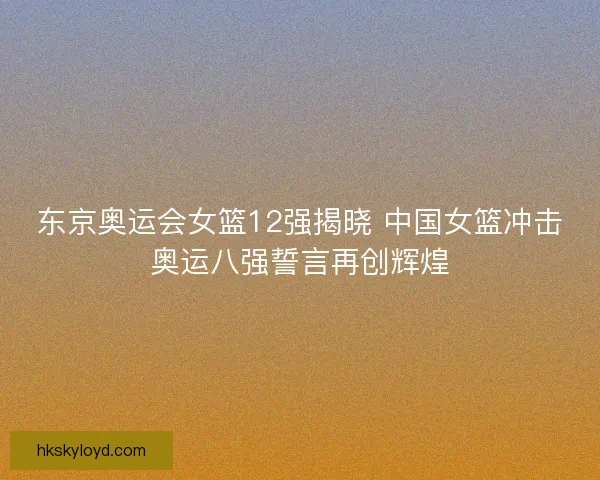 东京奥运会女篮12强揭晓 中国女篮冲击奥运八强誓言再创辉煌
