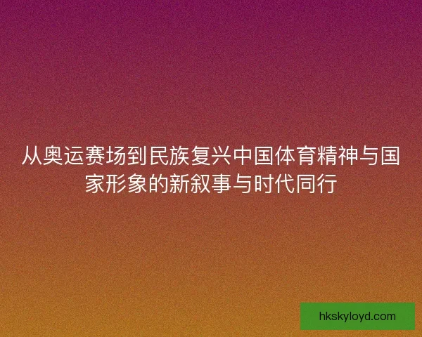 从奥运赛场到民族复兴中国体育精神与国家形象的新叙事与时代同行