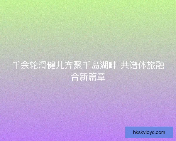 千余轮滑健儿齐聚千岛湖畔 共谱体旅融合新篇章 千余轮滑健儿齐聚千岛湖畔 共谱体旅融合新篇章