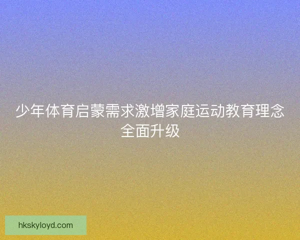 少年体育启蒙需求激增家庭运动教育理念全面升级
