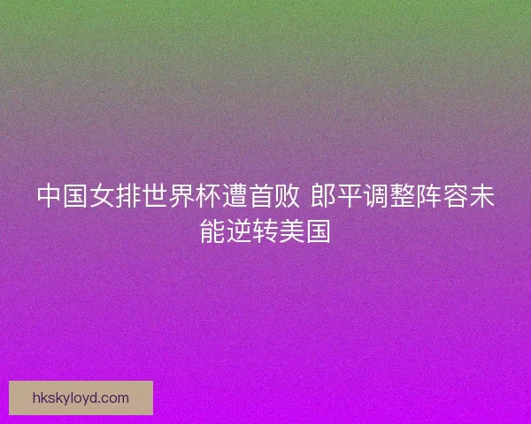 中国女排世界杯遭首败 郎平调整阵容未能逆转美国 中国女排世界杯遭首败 郎平调整阵容未能逆转美国
