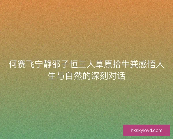 何赛飞宁静邵子恒三人草原拾牛粪感悟人生与自然的深刻对话