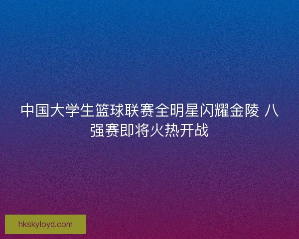 中国大学生篮球联赛全明星闪耀金陵 八强赛即将火热开战 中国大学生篮球联赛全明星闪耀金陵 八强赛即将火热开战
