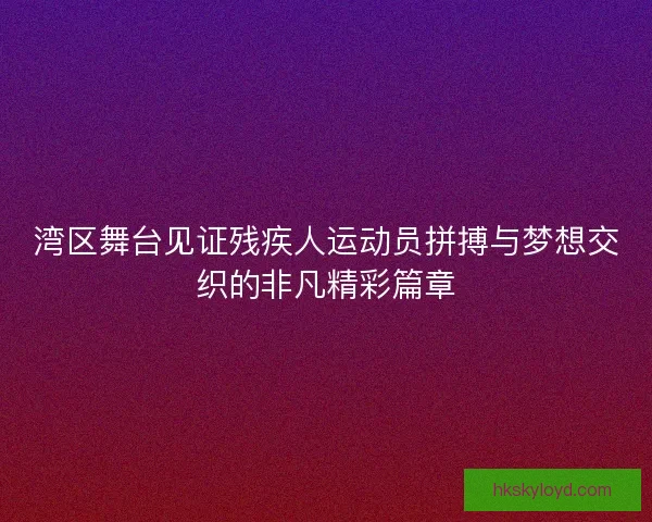 湾区舞台见证残疾人运动员拼搏与梦想交织的非凡精彩篇章