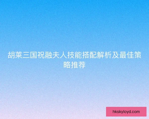 胡莱三国祝融夫人技能搭配解析及最佳策略推荐